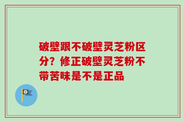 破壁跟不破壁灵芝粉区分？修正破壁灵芝粉不带苦味是不是正品