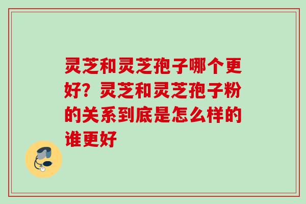 灵芝和灵芝孢子哪个更好？灵芝和灵芝孢子粉的关系到底是怎么样的谁更好