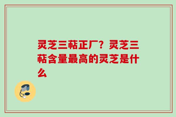 灵芝三萜正厂？灵芝三萜含量最高的灵芝是什么