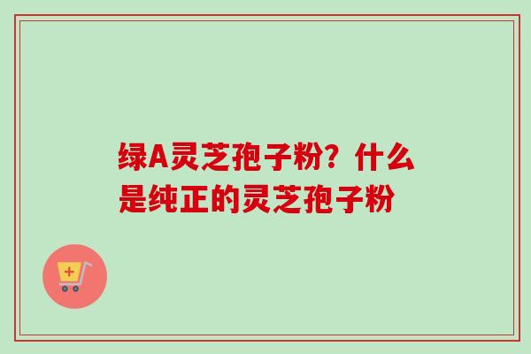 绿A灵芝孢子粉？什么是纯正的灵芝孢子粉
