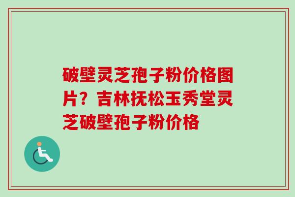 破壁灵芝孢子粉价格图片？吉林抚松玉秀堂灵芝破壁孢子粉价格
