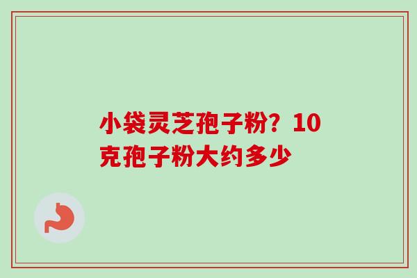 小袋灵芝孢子粉？10克孢子粉大约多少