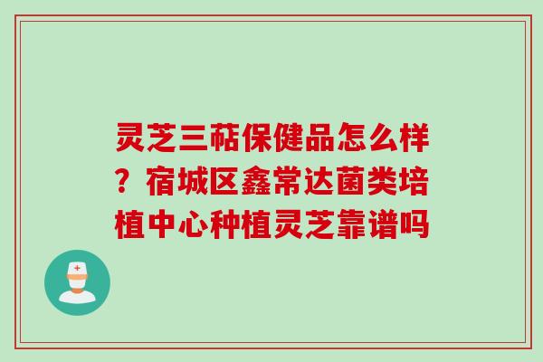 灵芝三萜保健品怎么样？宿城区鑫常达菌类培植中心种植灵芝靠谱吗