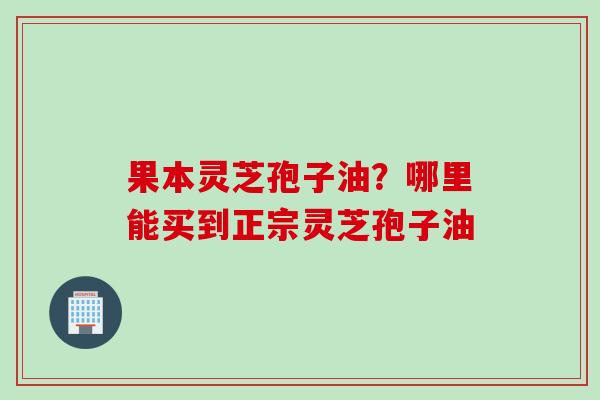果本灵芝孢子油？哪里能买到正宗灵芝孢子油
