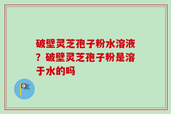 破壁灵芝孢子粉水溶液？破壁灵芝孢子粉是溶于水的吗