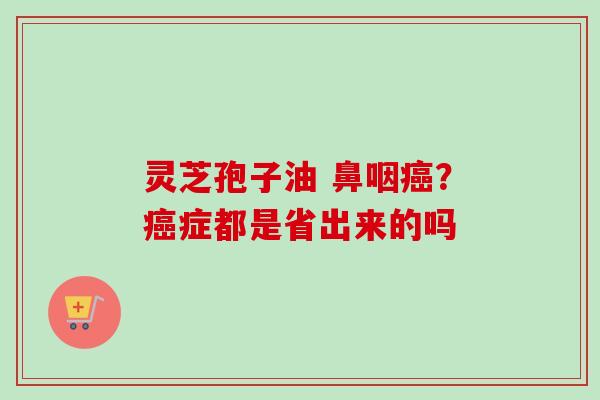 灵芝孢子油 鼻咽癌？癌症都是省出来的吗