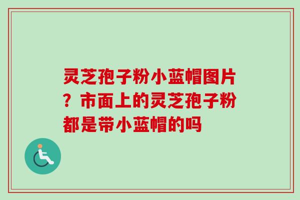 灵芝孢子粉小蓝帽图片？市面上的灵芝孢子粉都是带小蓝帽的吗