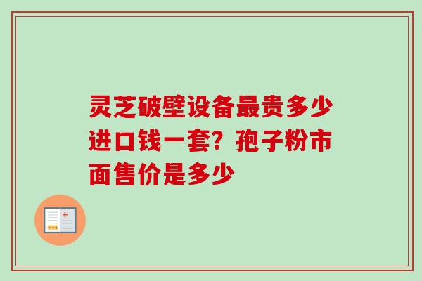 灵芝破壁设备贵多少进口钱一套?孢子粉市面售价是多少 灵芝破壁设备贵多少进口钱一套?孢子粉市面售价是多少