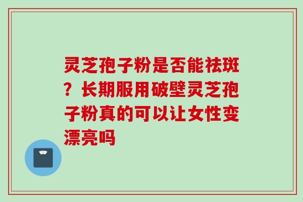 灵芝孢子粉是否能祛斑？长期服用破壁灵芝孢子粉真的可以让女性变漂亮吗