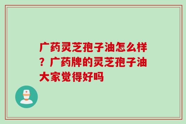 广药灵芝孢子油怎么样？广药牌的灵芝孢子油大家觉得好吗