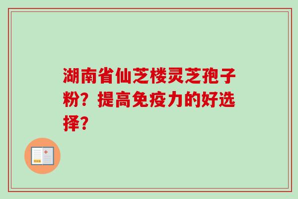 湖南省仙芝楼灵芝孢子粉？提高免疫力的好选择？