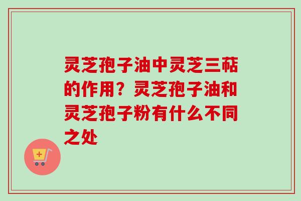 灵芝孢子油中灵芝三萜的作用？灵芝孢子油和灵芝孢子粉有什么不同之处