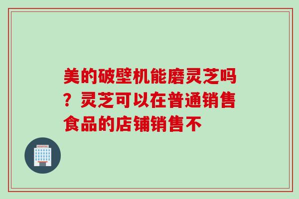 美的破壁机能磨灵芝吗？灵芝可以在普通销售食品的店铺销售不