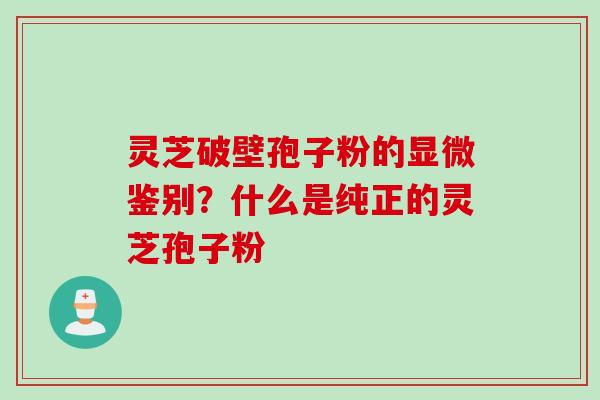 灵芝破壁孢子粉的显微鉴别？什么是纯正的灵芝孢子粉