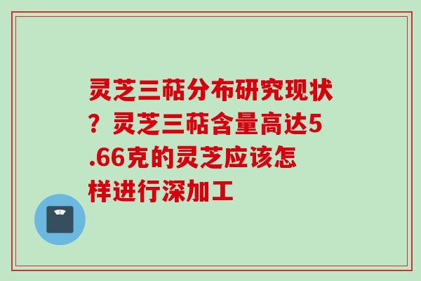 灵芝三萜分布研究现状？灵芝三萜含量高达5.66克的灵芝应该怎样进行深加工