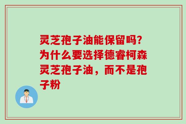 灵芝孢子油能保留吗？为什么要选择德睿柯森灵芝孢子油，而不是孢子粉
