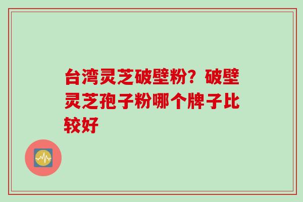 台湾灵芝破壁粉？破壁灵芝孢子粉哪个牌子比较好