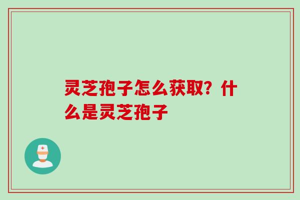 灵芝孢子怎么获取?什么是灵芝孢子 灵芝孢子怎么获取?什么是灵芝孢子