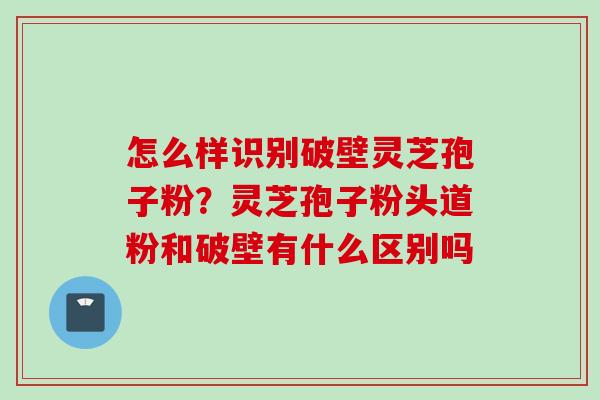 怎么样识别破壁灵芝孢子粉？灵芝孢子粉头道粉和破壁有什么区别吗