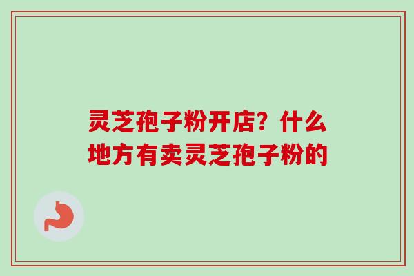 灵芝孢子粉开店？什么地方有卖灵芝孢子粉的