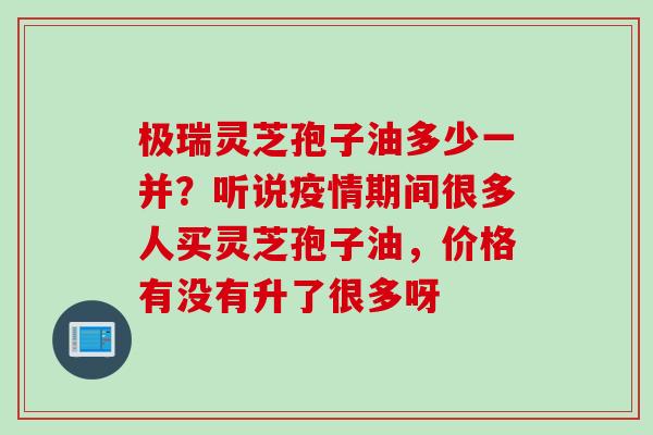 极瑞灵芝孢子油多少一并？听说疫情期间很多人买灵芝孢子油，价格有没有升了很多呀