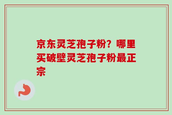 京东灵芝孢子粉？哪里买破壁灵芝孢子粉最正宗