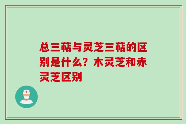 总三萜与灵芝三萜的区别是什么？木灵芝和赤灵芝区别