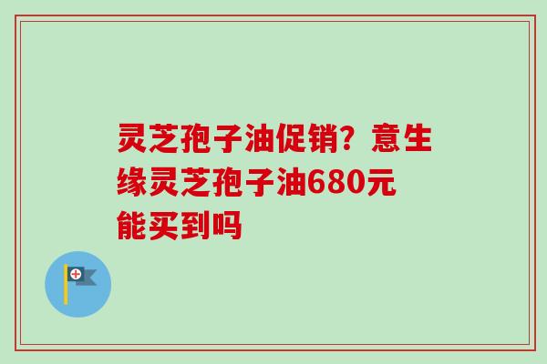 灵芝孢子油促销？意生缘灵芝孢子油680元能买到吗