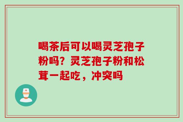 喝茶后可以喝灵芝孢子粉吗？灵芝孢子粉和松茸一起吃，冲突吗