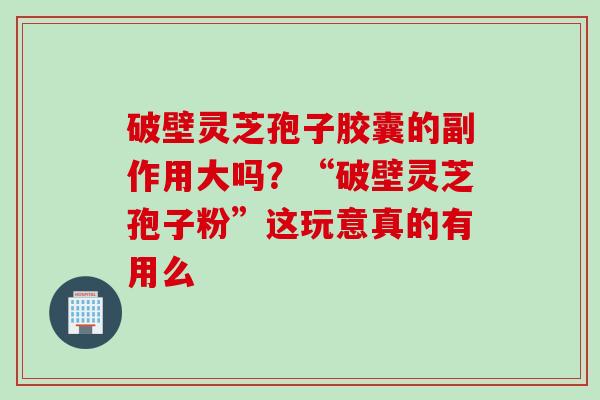 破壁灵芝孢子胶囊的副作用大吗？“破壁灵芝孢子粉”这玩意真的有用么