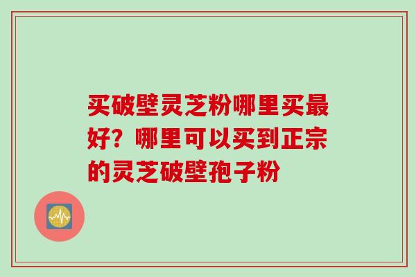买破壁灵芝粉哪里买最好？哪里可以买到正宗的灵芝破壁孢子粉