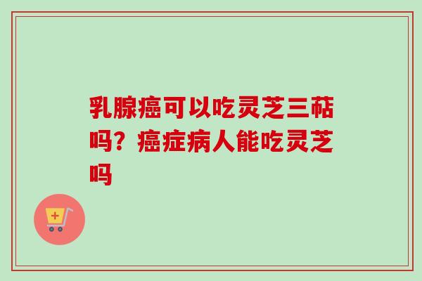 乳腺癌可以吃灵芝三萜吗？癌症病人能吃灵芝吗