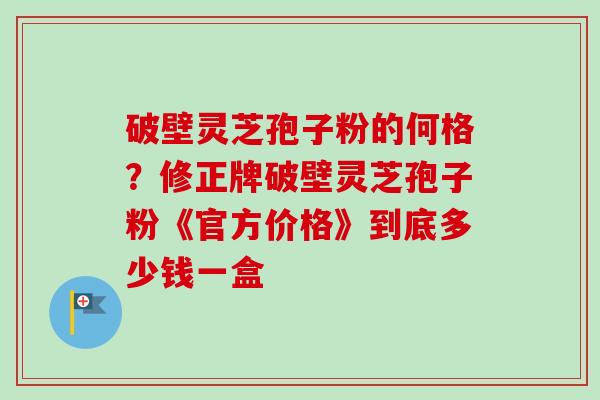 破壁灵芝孢子粉的何格？修正牌破壁灵芝孢子粉《官方价格》到底多少钱一盒