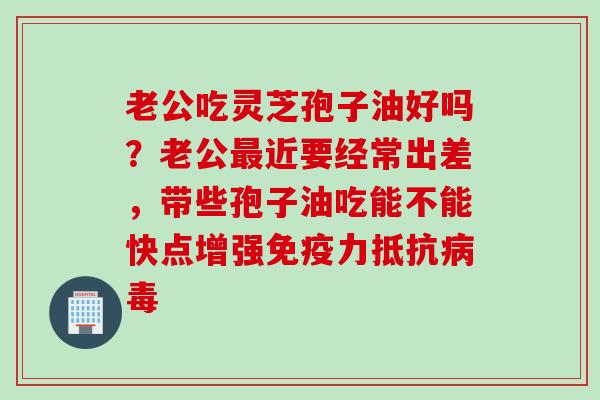 老公吃灵芝孢子油好吗？老公最近要经常出差，带些孢子油吃能不能快点增强免疫力抵抗病毒