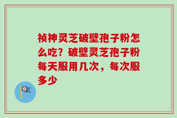 祯神灵芝破壁孢子粉怎么吃？破壁灵芝孢子粉每天服用几次，每次服多少