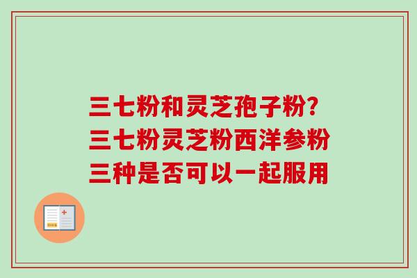 三七粉和灵芝孢子粉？三七粉灵芝粉西洋参粉三种是否可以一起服用