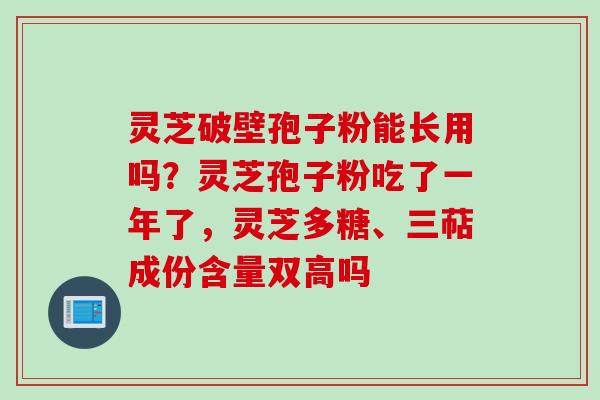灵芝破壁孢子粉能长用吗？灵芝孢子粉吃了一年了，灵芝多糖、三萜成份含量双高吗