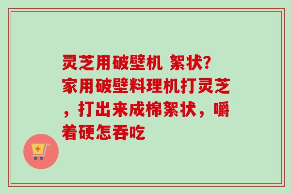 灵芝用破壁机 絮状?家用破壁料理机打灵芝,打出来成棉絮状,嚼着硬怎吞吃 灵芝用破壁机 絮状?家用破壁料理机打灵芝,打出来成棉絮状,嚼着硬怎吞吃