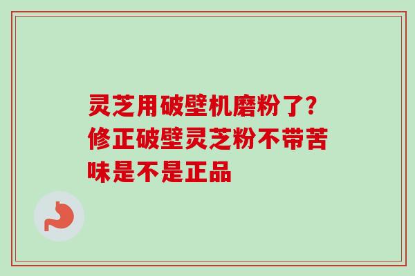 灵芝用破壁机磨粉了？修正破壁灵芝粉不带苦味是不是正品