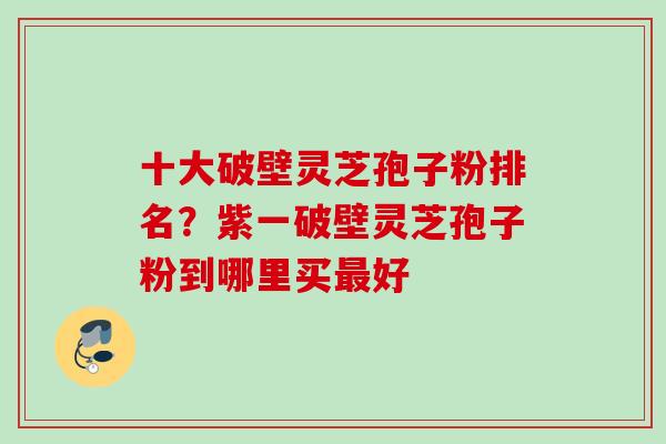 十大破壁灵芝孢子粉排名？紫一破壁灵芝孢子粉到哪里买最好