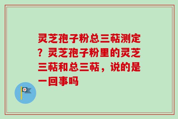 灵芝孢子粉总三萜测定？灵芝孢子粉里的灵芝三萜和总三萜，说的是一回事吗