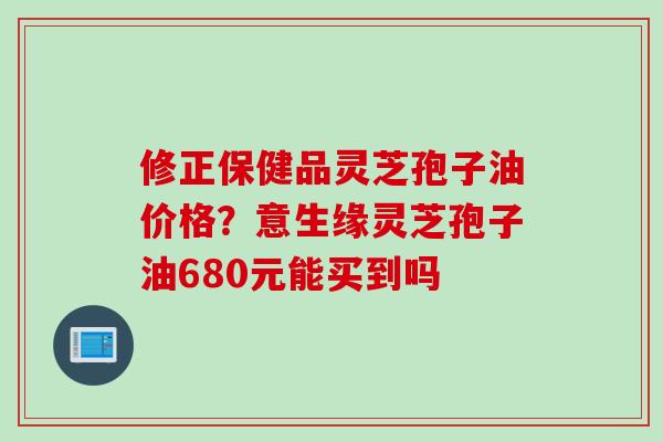 修正保健品灵芝孢子油价格？意生缘灵芝孢子油680元能买到吗