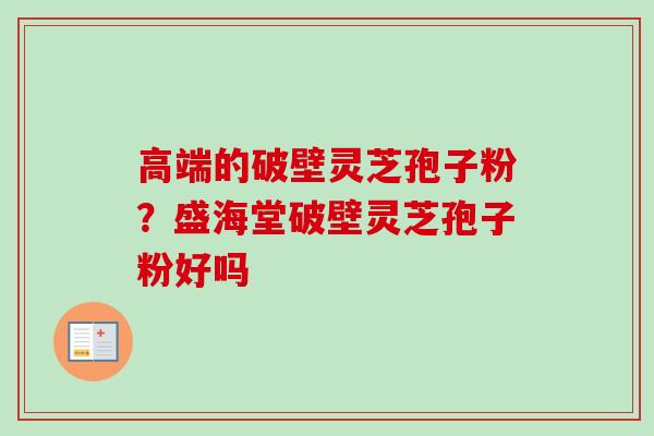高端的破壁灵芝孢子粉?盛海堂破壁灵芝孢子粉好吗 高端的破壁灵芝孢子粉?盛海堂破壁灵芝孢子粉好吗