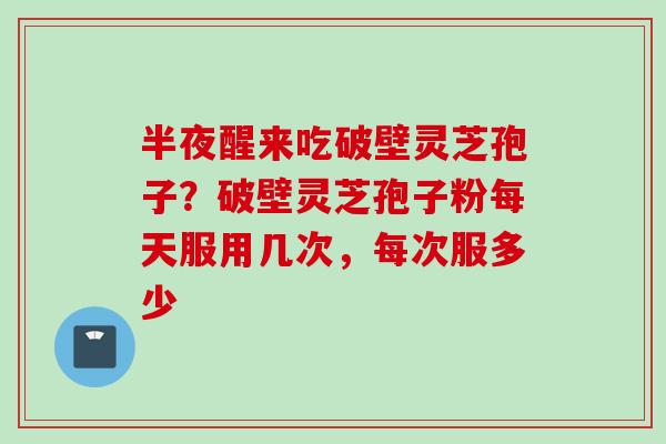 半夜醒来吃破壁灵芝孢子？破壁灵芝孢子粉每天服用几次，每次服多少