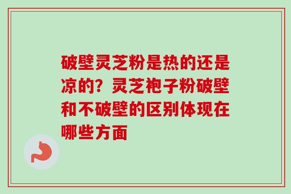 破壁灵芝粉是热的还是凉的？灵芝袍子粉破壁和不破壁的区别体现在哪些方面