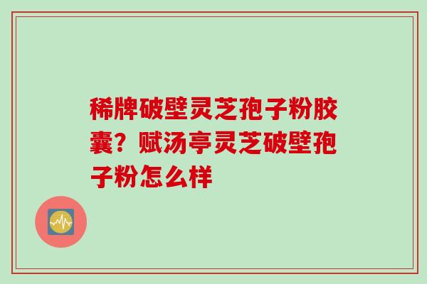 稀牌破壁灵芝孢子粉胶囊？赋汤亭灵芝破壁孢子粉怎么样