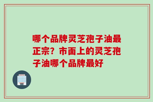 哪个品牌灵芝孢子油最正宗？市面上的灵芝孢子油哪个品牌最好