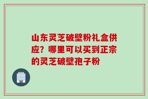 山东灵芝破壁粉礼盒供应？哪里可以买到正宗的灵芝破壁孢子粉