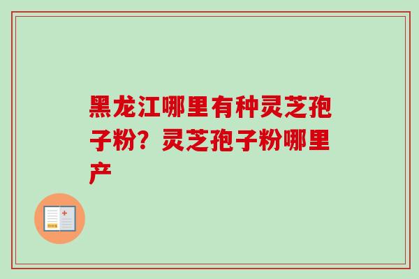 黑龙江哪里有种灵芝孢子粉？灵芝孢子粉哪里产