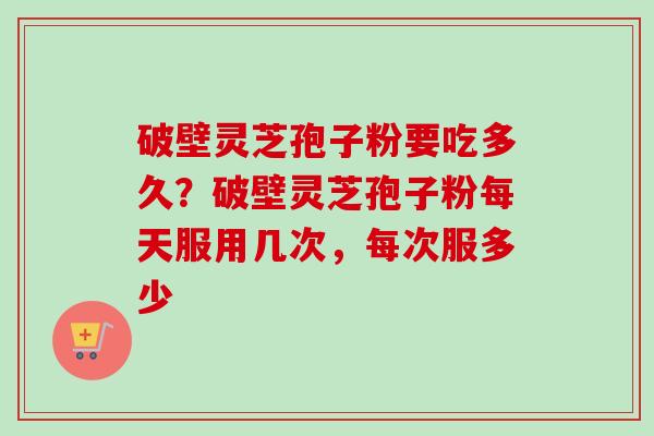 破壁灵芝孢子粉要吃多久？破壁灵芝孢子粉每天服用几次，每次服多少